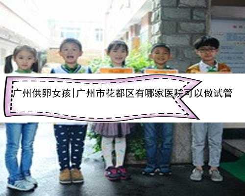 广州供卵女孩|广州市花都区有哪家医院可以做试管