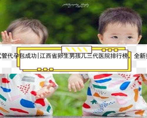 江西试管代孕包成功|江西省卵生男孩儿三代医院排行